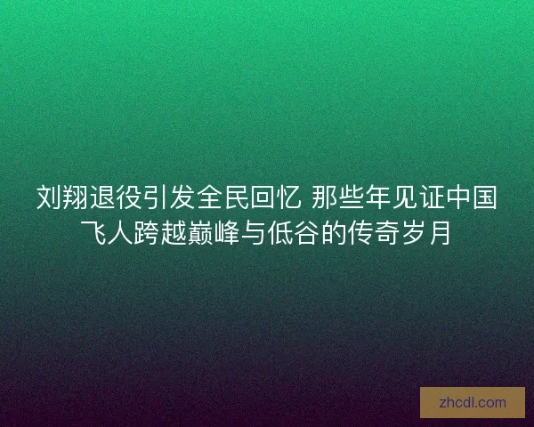 刘翔退役引发全民回忆 那些年见证中国飞人跨越巅峰与低谷的传奇岁月