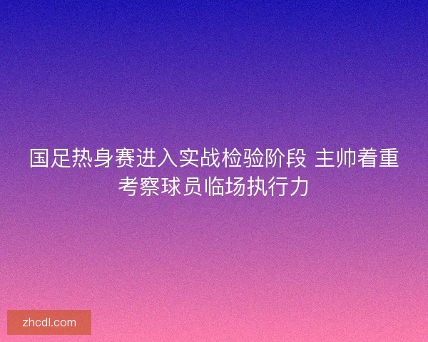 国足热身赛进入实战检验阶段 主帅着重考察球员临场执行力