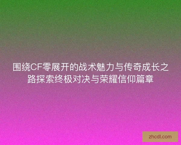 围绕CF零展开的战术魅力与传奇成长之路探索终极对决与荣耀信仰篇章
