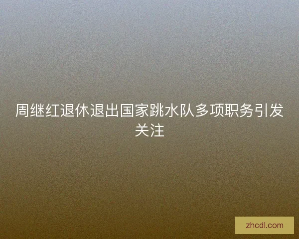 周继红退休退出国家跳水队多项职务引发关注