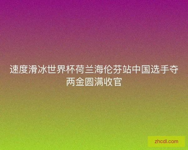 速度滑冰世界杯荷兰海伦芬站中国选手夺两金圆满收官
