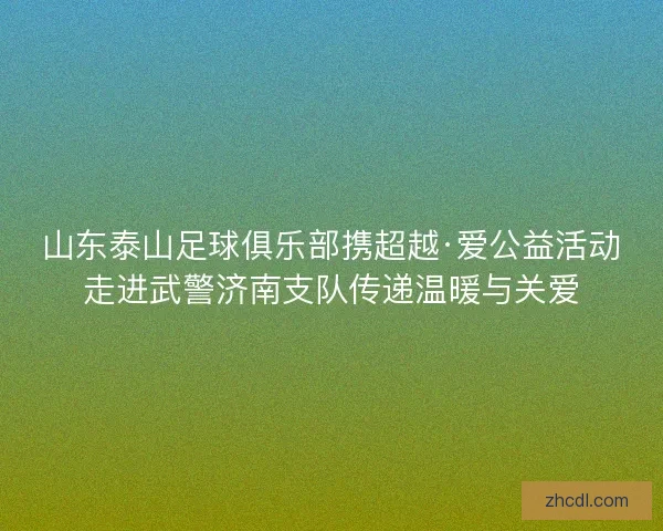 山东泰山足球俱乐部携超越·爱公益活动走进武警济南支队传递温暖与关爱