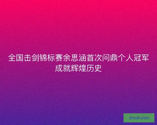 全国击剑锦标赛余思涵首次问鼎个人冠军成就辉煌历史