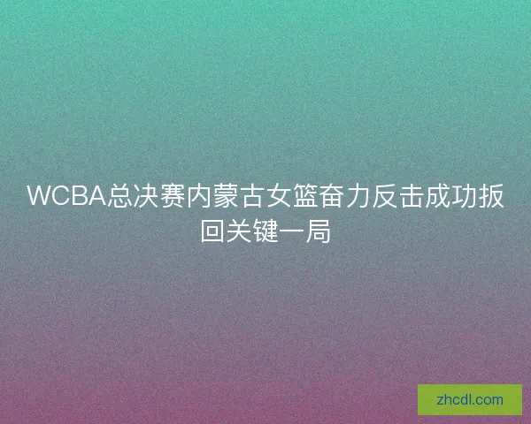 WCBA总决赛内蒙古女篮奋力反击成功扳回关键一局