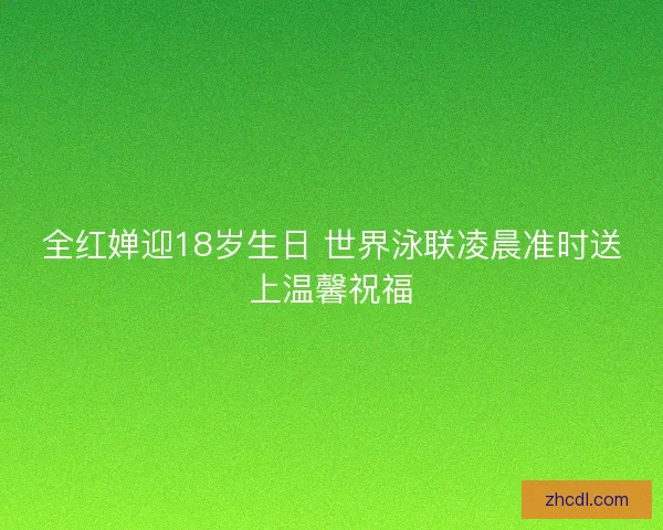 全红婵迎18岁生日 世界泳联凌晨准时送上温馨祝福