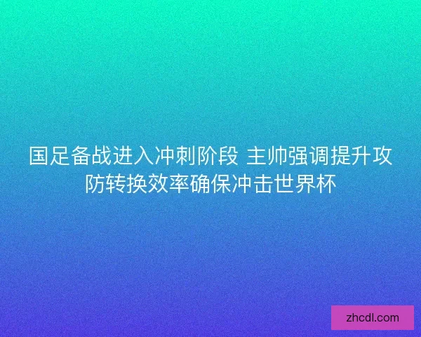 国足备战进入冲刺阶段 主帅强调提升攻防转换效率确保冲击世界杯