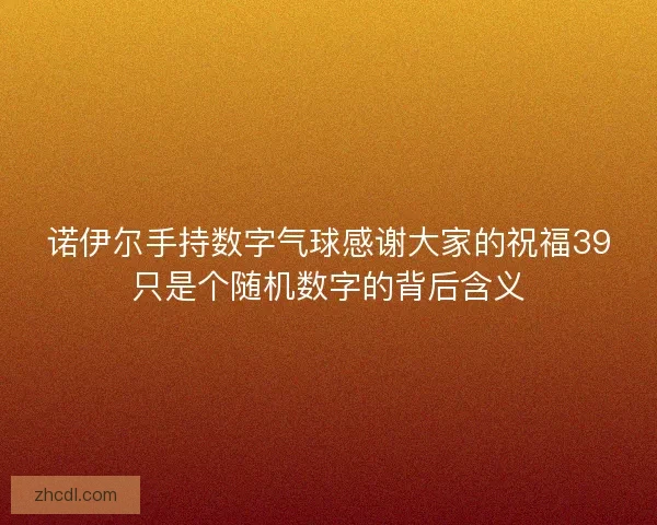 诺伊尔手持数字气球感谢大家的祝福39只是个随机数字的背后含义